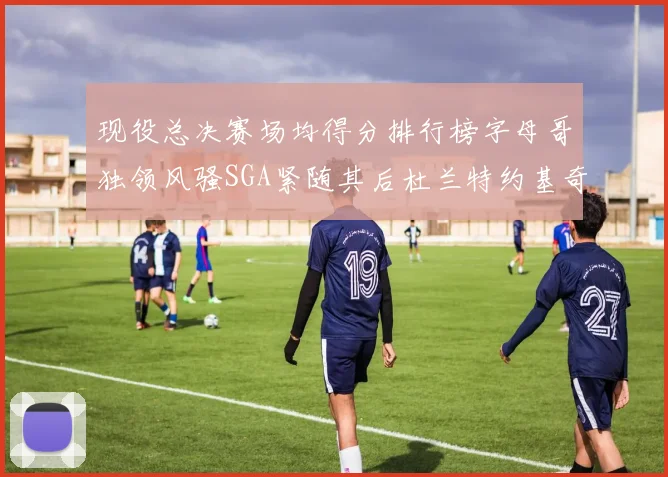 现役总决赛场均得分排行榜字母哥独领风骚SGA紧随其后杜兰特约基奇东契奇争夺第三