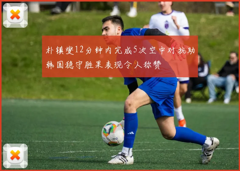朴镇燮12分钟内完成5次空中对抗助韩国稳守胜果表现令人称赞