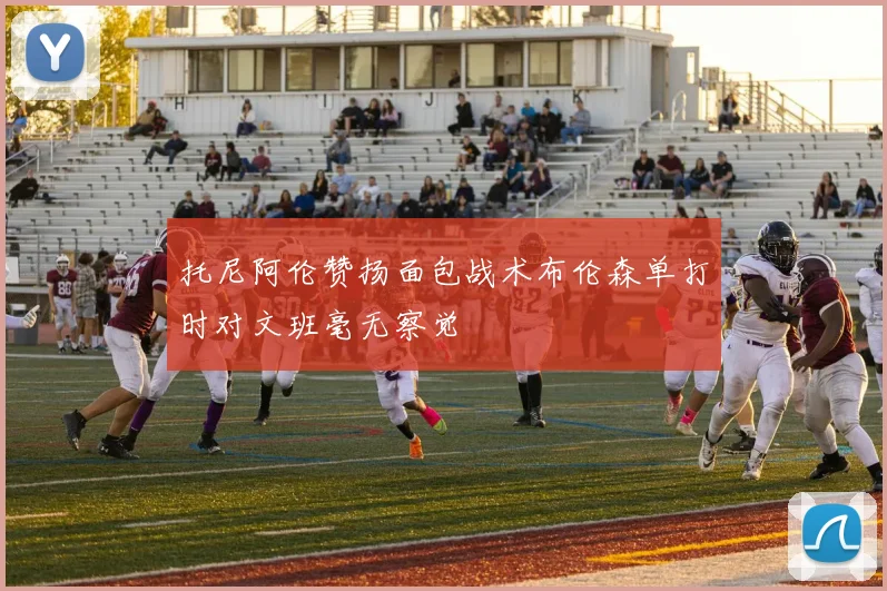 托尼阿伦赞扬面包战术布伦森单打时对文班毫无察觉