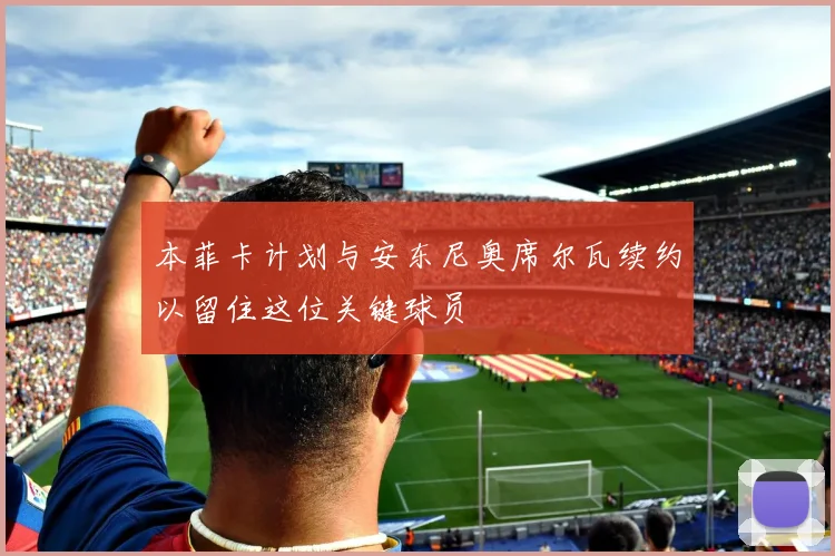 本菲卡计划与安东尼奥席尔瓦续约以留住这位关键球员