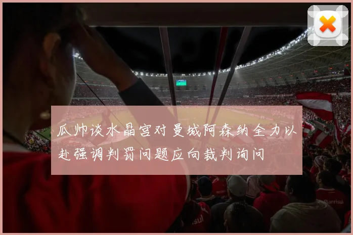 瓜帅谈水晶宫对曼城阿森纳全力以赴强调判罚问题应向裁判询问