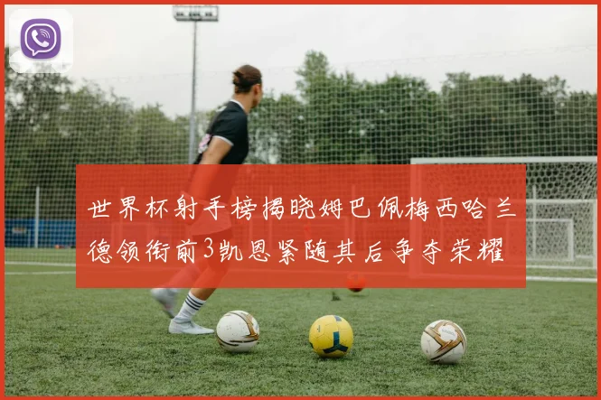 世界杯射手榜揭晓姆巴佩梅西哈兰德领衔前3凯恩紧随其后争夺荣耀