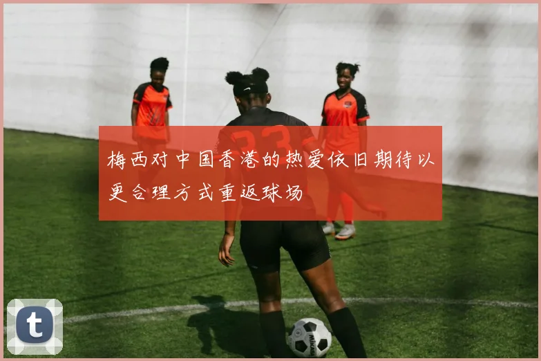 梅西对中国香港的热爱依旧期待以更合理方式重返球场