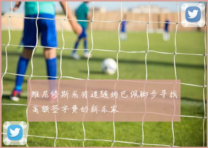 维尼修斯或将追随姆巴佩脚步寻找高额签字费的新东家