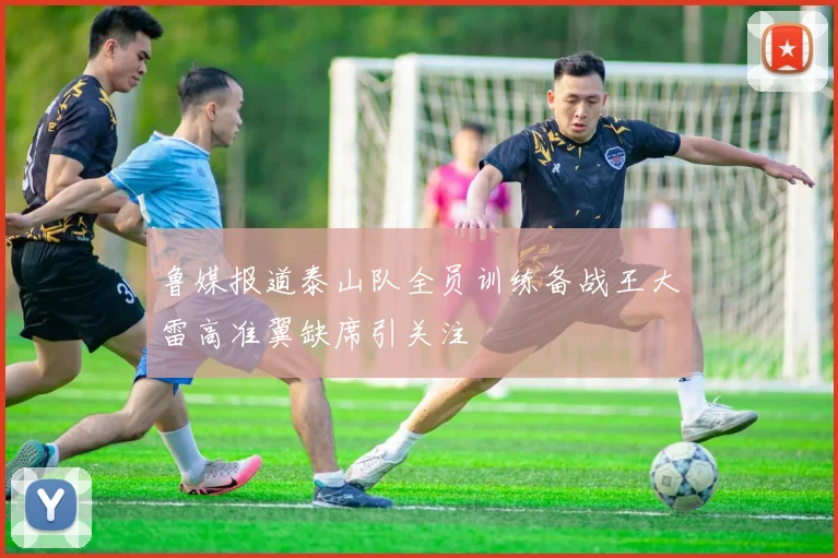鲁媒报道泰山队全员训练备战王大雷高准翼缺席引关注