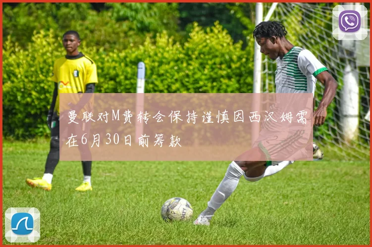 曼联对M费转会保持谨慎因西汉姆需在6月30日前筹款