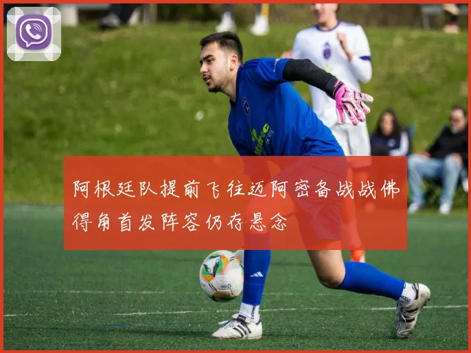 阿根廷队提前飞往迈阿密备战战佛得角首发阵容仍存悬念