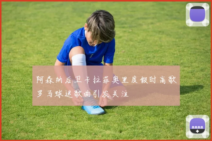 阿森纳后卫卡拉菲奥里度假时高歌罗马球迷歌曲引发关注