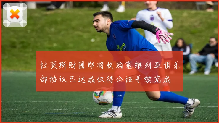 拉莫斯财团即将收购塞维利亚俱乐部协议已达成仅待公证手续完成