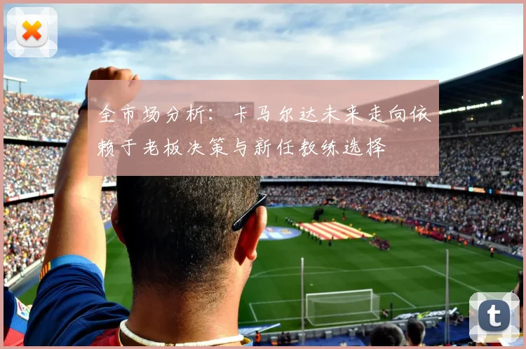 全市场分析：卡马尔达未来走向依赖于老板决策与新任教练选择