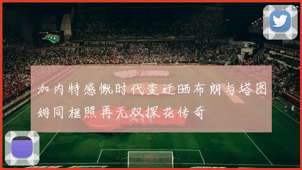 加内特感慨时代变迁晒布朗与塔图姆同框照再无双探花传奇
